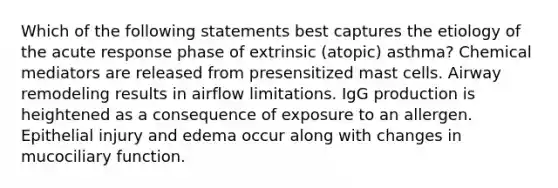 Which of the following statements best captures the etiology of the acute response phase of extrinsic (atopic) asthma? Chemical mediators are released from presensitized mast cells. Airway remodeling results in airflow limitations. IgG production is heightened as a consequence of exposure to an allergen. Epithelial injury and edema occur along with changes in mucociliary function.