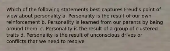 Which of the following statements best captures Freud's point of view about personality a. Personality is the result of our own reinforcement b. Personality is learned from our parents by being around them. c. Personality is the result of a group of clustered traits d. Personality is the result of unconscious drives or conflicts that we need to resolve