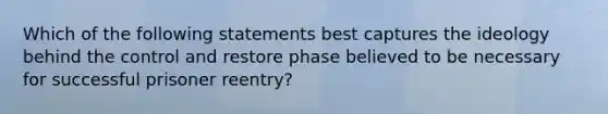 Which of the following statements best captures the ideology behind the control and restore phase believed to be necessary for successful prisoner reentry?