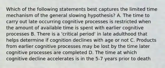 Which of the following statements best captures the limited time mechanism of the general slowing hypothesis? A. The time to carry out late occurring cognitive processes is restricted when the amount of available time is spent with earlier cognitive processes B. There is a 'critical period' in late adulthood that helps determine if cognition declines with age or not C. Products from earlier cognitive processes may be lost by the time later cognitive processes are completed D. The time at which cognitive decline accelerates is in the 5-7 years prior to death