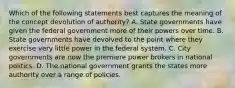 Which of the following statements best captures the meaning of the concept devolution of authority? A. State governments have given the federal government more of their powers over time. B. State governments have devolved to the point where they exercise very little power in the federal system. C. City governments are now the premiere power brokers in national politics. D. The national government grants the states more authority over a range of policies.