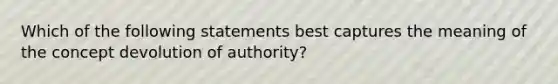 Which of the following statements best captures the meaning of the concept devolution of authority?