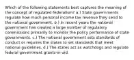 Which of the following statements best captures the meaning of the concept of regulated federalism? a.) State governments regulate how much personal income tax revenue they send to the national government. b.) In recent years the national government has created a large number of regulatory commissions primarily to monitor the policy performance of state governments. c.) The national government sets standards of conduct or requires the states to set standards that meet national guidelines. d.) The states act as watchdogs and regulate federal government grants-in-aid.