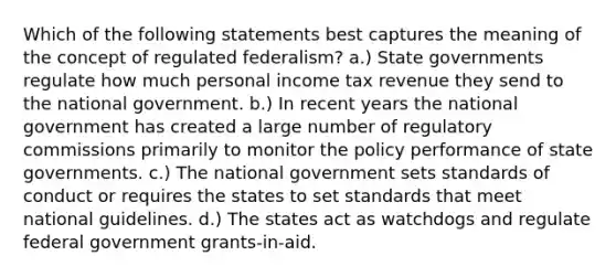 Which of the following statements best captures the meaning of the concept of regulated federalism? a.) State governments regulate how much personal income tax revenue they send to the national government. b.) In recent years the national government has created a large number of regulatory commissions primarily to monitor the policy performance of state governments. c.) The national government sets standards of conduct or requires the states to set standards that meet national guidelines. d.) The states act as watchdogs and regulate federal government grants-in-aid.