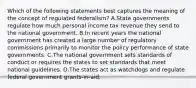 Which of the following statements best captures the meaning of the concept of regulated federalism? A.State governments regulate how much personal income tax revenue they send to the national government. B.In recent years the national government has created a large number of regulatory commissions primarily to monitor the policy performance of state governments. C.The national government sets standards of conduct or requires the states to set standards that meet national guidelines. D.The states act as watchdogs and regulate federal government grants-in-aid.