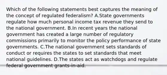 Which of the following statements best captures the meaning of the concept of regulated federalism? A.State governments regulate how much personal income tax revenue they send to the national government. B.In recent years the national government has created a large number of regulatory commissions primarily to monitor the policy performance of state governments. C.The national government sets standards of conduct or requires the states to set standards that meet national guidelines. D.The states act as watchdogs and regulate federal government grants-in-aid.