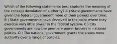 Which of the following statements best captures the meaning of the concept devolution of authority? A）State governments have given the federal government more of their powers over time. B）State governments have devolved to the point where they exercise very little power in the federal system. C）City governments are now the premiere power brokers in national politics. D）The national government grants the states more authority over a range of policies.