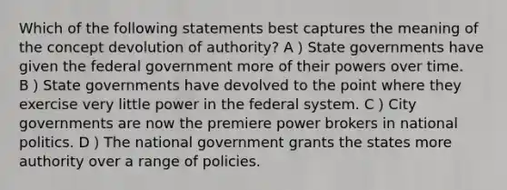 Which of the following statements best captures the meaning of the concept devolution of authority? A）State governments have given the federal government more of their powers over time. B）State governments have devolved to the point where they exercise very little power in the federal system. C）City governments are now the premiere power brokers in national politics. D）The national government grants the states more authority over a range of policies.