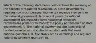 Which of the following statements best captures the meaning of the concept of regulated federalism? A. State governments regulate how much personal income tax revenue they send to the national government. B. In recent years the national government has created a large number of regulatory commissions primarily to monitor the policy performance of state governments. C. The national government sets standards of conduct or requires the states to set standards that meet national guidelines. D. The states act as watchdogs and regulate federal government grants-in-aid.