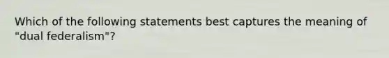 Which of the following statements best captures the meaning of "dual federalism"?