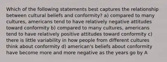 Which of the following statements best captures the relationship between cultural beliefs and conformity? a) compared to many cultures, americans tend to have relatively negative attitudes toward conformity b) compared to many cultures, americans tend to have relatively positive attitudes toward conformity c) there is little variability in how people from different cultures think about conformity d) american's beliefs about conformity have become more and more negative as the years go by A