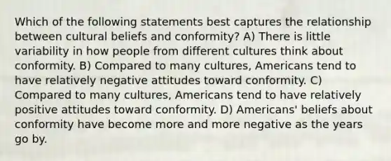 Which of the following statements best captures the relationship between cultural beliefs and conformity? A) There is little variability in how people from different cultures think about conformity. B) Compared to many cultures, Americans tend to have relatively negative attitudes toward conformity. C) Compared to many cultures, Americans tend to have relatively positive attitudes toward conformity. D) Americans' beliefs about conformity have become more and more negative as the years go by.