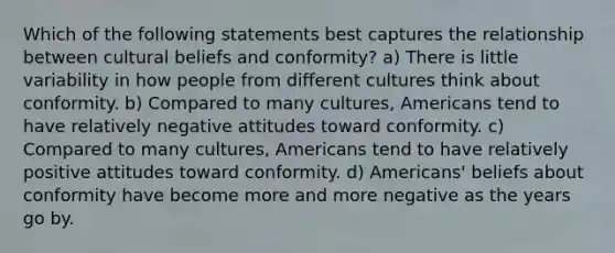 Which of the following statements best captures the relationship between cultural beliefs and conformity? a) There is little variability in how people from different cultures think about conformity. b) Compared to many cultures, Americans tend to have relatively negative attitudes toward conformity. c) Compared to many cultures, Americans tend to have relatively positive attitudes toward conformity. d) Americans' beliefs about conformity have become more and more negative as the years go by.