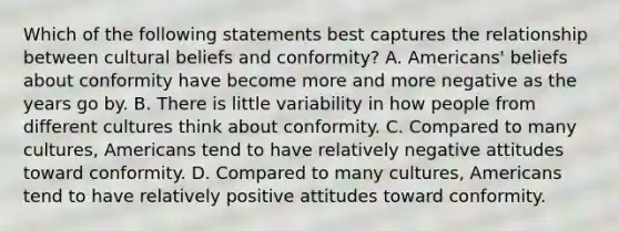 Which of the following statements best captures the relationship between cultural beliefs and conformity? A. Americans' beliefs about conformity have become more and more negative as the years go by. B. There is little variability in how people from different cultures think about conformity. C. Compared to many cultures, Americans tend to have relatively negative attitudes toward conformity. D. Compared to many cultures, Americans tend to have relatively positive attitudes toward conformity.