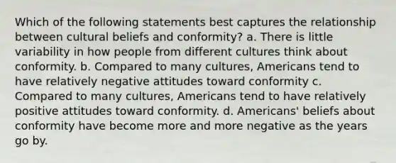 Which of the following statements best captures the relationship between cultural beliefs and conformity? a. There is little variability in how people from different cultures think about conformity. b. Compared to many cultures, Americans tend to have relatively negative attitudes toward conformity c. Compared to many cultures, Americans tend to have relatively positive attitudes toward conformity. d. Americans' beliefs about conformity have become more and more negative as the years go by.