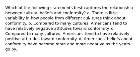 Which of the following statements best captures the relationship between cultural beliefs and conformity? a. There is little variability in how people from different cul- tures think about conformity. b. Compared to many cultures, Americans tend to have relatively negative attitudes toward conformity. c. Compared to many cultures, Americans tend to have relatively positive attitudes toward conformity. d. Americans' beliefs about conformity have become more and more negative as the years go by.