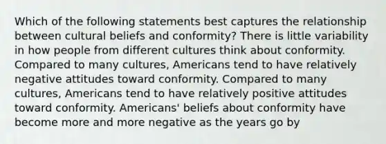 Which of the following statements best captures the relationship between cultural beliefs and conformity? There is little variability in how people from different cultures think about conformity. Compared to many cultures, Americans tend to have relatively negative attitudes toward conformity. Compared to many cultures, Americans tend to have relatively positive attitudes toward conformity. Americans' beliefs about conformity have become more and more negative as the years go by