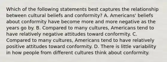 Which of the following statements best captures the relationship between cultural beliefs and conformity? A. Americans' beliefs about conformity have become more and more negative as the years go by. B. Compared to many cultures, Americans tend to have relatively negative attitudes toward conformity. C. Compared to many cultures, Americans tend to have relatively positive attitudes toward conformity. D. There is little variability in how people from different cultures think about conformity.