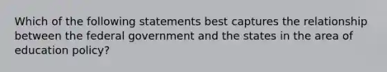 Which of the following statements best captures the relationship between the federal government and the states in the area of education policy?