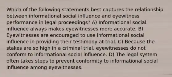 Which of the following statements best captures the relationship between informational <a href='https://www.questionai.com/knowledge/kO4dMbNCii-social-influence' class='anchor-knowledge'>social influence</a> and eyewitness performance in legal proceedings? A) Informational social influence always makes eyewitnesses more accurate. B) Eyewitnesses are encouraged to use informational social influence in providing their testimony at trial. C) Because the stakes are so high in a criminal trial, eyewitnesses do not conform to informational social influence. D) The legal system often takes steps to prevent conformity to informational social influence among eyewitnesses.