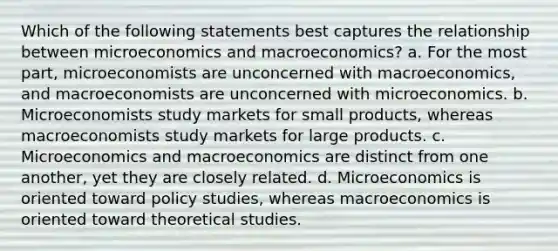 Which of the following statements best captures the relationship between microeconomics and macroeconomics? a. For the most part, microeconomists are unconcerned with macroeconomics, and macroeconomists are unconcerned with microeconomics. b. Microeconomists study markets for small products, whereas macroeconomists study markets for large products. c. Microeconomics and macroeconomics are distinct from one another, yet they are closely related. d. Microeconomics is oriented toward policy studies, whereas macroeconomics is oriented toward theoretical studies.