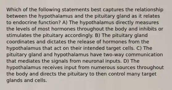 Which of the following statements best captures the relationship between the hypothalamus and the pituitary gland as it relates to endocrine function? A) The hypothalamus directly measures the levels of most hormones throughout the body and inhibits or stimulates the pituitary accordingly. B) The pituitary gland coordinates and dictates the release of hormones from the hypothalamus that act on their intended target cells. C) The pituitary gland and hypothalamus have two-way communication that mediates the signals from neuronal inputs. D) The hypothalamus receives input from numerous sources throughout the body and directs the pituitary to then control many target glands and cells.