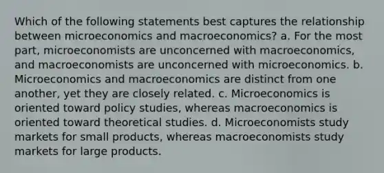 Which of the following statements best captures the relationship between microeconomics and macroeconomics? a. For the most part, microeconomists are unconcerned with macroeconomics, and macroeconomists are unconcerned with microeconomics. b. Microeconomics and macroeconomics are distinct from one another, yet they are closely related. c. Microeconomics is oriented toward policy studies, whereas macroeconomics is oriented toward theoretical studies. d. Microeconomists study markets for small products, whereas macroeconomists study markets for large products.