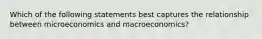 Which of the following statements best captures the relationship between microeconomics and macroeconomics?