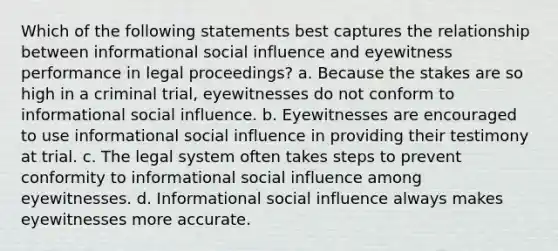 Which of the following statements best captures the relationship between informational <a href='https://www.questionai.com/knowledge/kO4dMbNCii-social-influence' class='anchor-knowledge'>social influence</a> and eyewitness performance in legal proceedings? a. Because the stakes are so high in a criminal trial, eyewitnesses do not conform to informational social influence. b. Eyewitnesses are encouraged to use informational social influence in providing their testimony at trial. c. The legal system often takes steps to prevent conformity to informational social influence among eyewitnesses. d. Informational social influence always makes eyewitnesses more accurate.