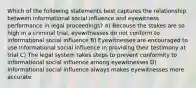 Which of the following statements best captures the relationship between informational social influence and eyewitness performance in legal proceedings? A) Because the stakes are so high in a criminal trial, eyewitnesses do not conform to informational social influence B) Eyewitnesses are encouraged to use informational social influence in providing their testimony at trial C) The legal system takes steps to prevent conformity to informational social influence among eyewitnesses D) Informational social influence always makes eyewitnesses more accurate