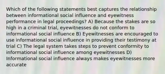 Which of the following statements best captures the relationship between informational social influence and eyewitness performance in legal proceedings? A) Because the stakes are so high in a criminal trial, eyewitnesses do not conform to informational social influence B) Eyewitnesses are encouraged to use informational social influence in providing their testimony at trial C) The legal system takes steps to prevent conformity to informational social influence among eyewitnesses D) Informational social influence always makes eyewitnesses more accurate