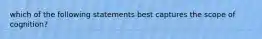 which of the following statements best captures the scope of cognition?