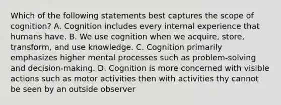 Which of the following statements best captures the scope of cognition? A. Cognition includes every internal experience that humans have. B. We use cognition when we acquire, store, transform, and use knowledge. C. Cognition primarily emphasizes higher mental processes such as problem-solving and decision-making. D. Cognition is more concerned with visible actions such as motor activities then with activities thy cannot be seen by an outside observer