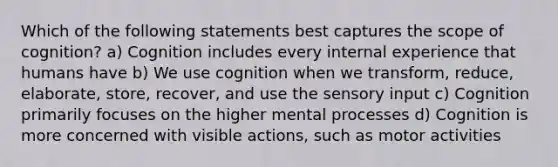 Which of the following statements best captures the scope of cognition? a) Cognition includes every internal experience that humans have b) We use cognition when we transform, reduce, elaborate, store, recover, and use the sensory input c) Cognition primarily focuses on the higher mental processes d) Cognition is more concerned with visible actions, such as motor activities