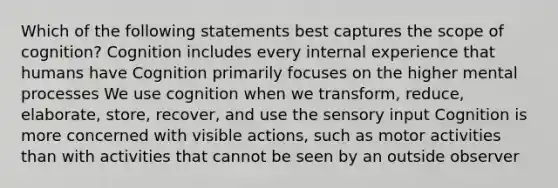 Which of the following statements best captures the scope of cognition? Cognition includes every internal experience that humans have Cognition primarily focuses on the higher mental processes We use cognition when we transform, reduce, elaborate, store, recover, and use the sensory input Cognition is more concerned with visible actions, such as motor activities than with activities that cannot be seen by an outside observer