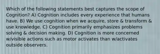 Which of the following statements best captures the scope of Cognition? A) Cognition includes every experience that humans have. B) We use cognition when we acquire, store & transform & use knowledge. C) Cognition primarily emphasizes problems solving & <a href='https://www.questionai.com/knowledge/kuI1pP196d-decision-making' class='anchor-knowledge'>decision making</a>. D) Cognition is more concerned w/visible actions such as motor activates than w/activates outside observers.