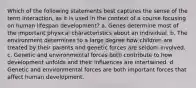 Which of the following statements best captures the sense of the term interaction, as it is used in the context of a course focusing on human lifespan development? a. Genes determine most of the important physical characteristics about an individual. b. The environment determines to a large degree how children are treated by their parents and genetic forces are seldom involved. c. Genetic and environmental forces both contribute to how development unfolds and their influences are intertwined. d. Genetic and environmental forces are both important forces that affect human development.