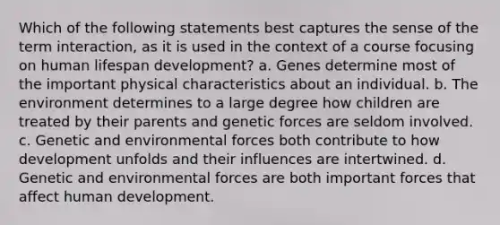 Which of the following statements best captures the sense of the term interaction, as it is used in the context of a course focusing on human lifespan development? a. Genes determine most of the important physical characteristics about an individual. b. The environment determines to a large degree how children are treated by their parents and genetic forces are seldom involved. c. Genetic and environmental forces both contribute to how development unfolds and their influences are intertwined. d. Genetic and environmental forces are both important forces that affect human development.