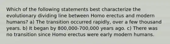 Which of the following statements best characterize the evolutionary dividing line between Homo erectus and modern humans? a) The transition occurred rapidly, over a few thousand years. b) It began by 800,000-700,000 years ago. c) There was no transition since Homo erectus were early modern humans.