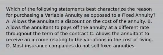 Which of the following statements best characterize the reason for purchasing a Variable Annuity as opposed to a Fixed Annuity? A. Allows the annuitant a dis<a href='https://www.questionai.com/knowledge/kIt7oUhyhX-count-on' class='anchor-knowledge'>count on</a> the cost of the annuity. B. Allows the annuitant to pays off the annuity at a different rate throughout the term of the contract C. Allows the annuitant to receive an income relating to the variations in the cost of living. D. Most insurance companies do not sell fixed annuities.