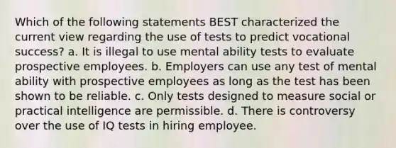 Which of the following statements BEST characterized the current view regarding the use of tests to predict vocational success? a. It is illegal to use mental ability tests to evaluate prospective employees. b. Employers can use any test of mental ability with prospective employees as long as the test has been shown to be reliable. c. Only tests designed to measure social or practical intelligence are permissible. d. There is controversy over the use of IQ tests in hiring employee.