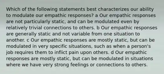 Which of the following statements best characterizes our ability to modulate our empathic responses? a Our empathic responses are not particularly static, and can be modulated even by relatively trivial connections to others. b Our empathic responses are generally static and not variable from one situation to another. c Our empathic responses are mostly static, but can be modulated in very specific situations, such as when a person's job requires them to inflict pain upon others. d Our empathic responses are mostly static, but can be modulated in situations where we have very strong feelings or connections to others.