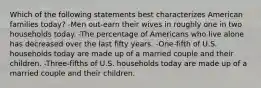 Which of the following statements best characterizes American families today? -Men out-earn their wives in roughly one in two households today. -The percentage of Americans who live alone has decreased over the last fifty years. -One-fifth of U.S. households today are made up of a married couple and their children. -Three-fifths of U.S. households today are made up of a married couple and their children.