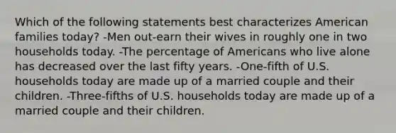 Which of the following statements best characterizes American families today? -Men out-earn their wives in roughly one in two households today. -The percentage of Americans who live alone has decreased over the last fifty years. -One-fifth of U.S. households today are made up of a married couple and their children. -Three-fifths of U.S. households today are made up of a married couple and their children.