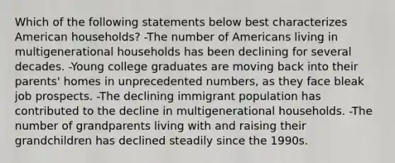 Which of the following statements below best characterizes American households? -The number of Americans living in multigenerational households has been declining for several decades. -Young college graduates are moving back into their parents' homes in unprecedented numbers, as they face bleak job prospects. -The declining immigrant population has contributed to the decline in multigenerational households. -The number of grandparents living with and raising their grandchildren has declined steadily since the 1990s.