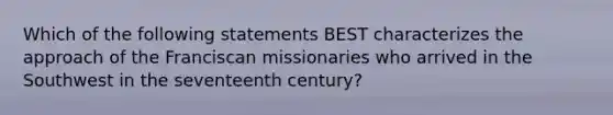 Which of the following statements BEST characterizes the approach of the Franciscan missionaries who arrived in the Southwest in the seventeenth century?