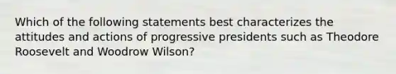 Which of the following statements best characterizes the attitudes and actions of progressive presidents such as Theodore Roosevelt and Woodrow Wilson?