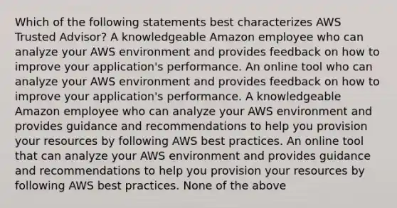 Which of the following statements best characterizes AWS Trusted Advisor? A knowledgeable Amazon employee who can analyze your AWS environment and provides feedback on how to improve your application's performance. An online tool who can analyze your AWS environment and provides feedback on how to improve your application's performance. A knowledgeable Amazon employee who can analyze your AWS environment and provides guidance and recommendations to help you provision your resources by following AWS best practices. An online tool that can analyze your AWS environment and provides guidance and recommendations to help you provision your resources by following AWS best practices. None of the above