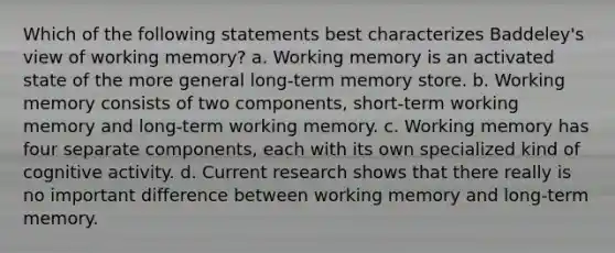 Which of the following statements best characterizes Baddeley's view of working memory? a. Working memory is an activated state of the more general long-term memory store. b. Working memory consists of two components, short-term working memory and long-term working memory. c. Working memory has four separate components, each with its own specialized kind of cognitive activity. d. Current research shows that there really is no important difference between working memory and long-term memory.