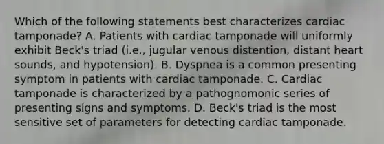 Which of the following statements best characterizes cardiac tamponade? A. Patients with cardiac tamponade will uniformly exhibit Beck's triad (i.e., jugular venous distention, distant heart sounds, and hypotension). B. Dyspnea is a common presenting symptom in patients with cardiac tamponade. C. Cardiac tamponade is characterized by a pathognomonic series of presenting signs and symptoms. D. Beck's triad is the most sensitive set of parameters for detecting cardiac tamponade.